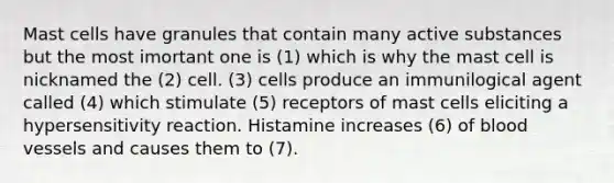 Mast cells have granules that contain many active substances but the most imortant one is (1) which is why the mast cell is nicknamed the (2) cell. (3) cells produce an immunilogical agent called (4) which stimulate (5) receptors of mast cells eliciting a hypersensitivity reaction. Histamine increases (6) of blood vessels and causes them to (7).