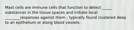 Mast cells are immune cells that function to detect _____ substances in the tissue spaces and initiate local ________responses against them ; typically found clustered deep to an epithelium or along blood vessels.