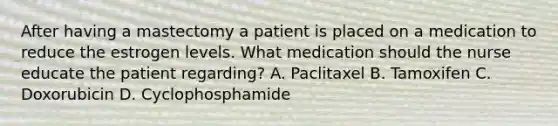 After having a mastectomy a patient is placed on a medication to reduce the estrogen levels. What medication should the nurse educate the patient regarding? A. Paclitaxel B. Tamoxifen C. Doxorubicin D. Cyclophosphamide