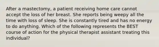 After a mastectomy, a patient receiving home care cannot accept the loss of her breast. She reports being weepy all the time with loss of sleep. She is constantly tired and has no energy to do anything. Which of the following represents the BEST course of action for the physical therapist assistant treating this individual?