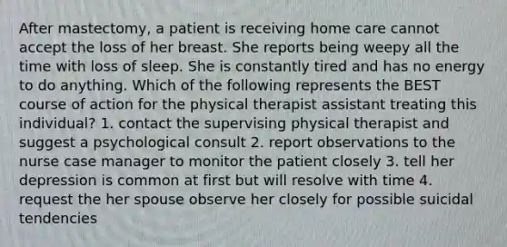 After mastectomy, a patient is receiving home care cannot accept the loss of her breast. She reports being weepy all the time with loss of sleep. She is constantly tired and has no energy to do anything. Which of the following represents the BEST course of action for the physical therapist assistant treating this individual? 1. contact the supervising physical therapist and suggest a psychological consult 2. report observations to the nurse case manager to monitor the patient closely 3. tell her depression is common at first but will resolve with time 4. request the her spouse observe her closely for possible suicidal tendencies