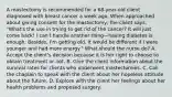 A mastectomy is recommended for a 68-year-old client diagnosed with breast cancer a week ago. When approached about giving consent for the mastectomy, the client says, "What's the use in trying to get rid of the cancer? It will just come back! I can't handle another thing—having diabetes is enough. Besides, I'm getting old. It would be different if I were younger and had more energy." What should the nurse do? A. Accept the client's decision because it is her right to choose to obtain treatment or not. B. Give the client information about the survival rates for clients who underwent mastectomies. C. Call the chaplain to speak with the client about her hopeless attitude about the future. D. Explore with the client her feelings about her health problems and proposed surgery.