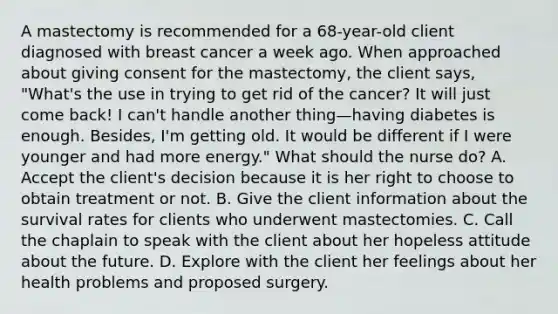 A mastectomy is recommended for a 68-year-old client diagnosed with breast cancer a week ago. When approached about giving consent for the mastectomy, the client says, "What's the use in trying to get rid of the cancer? It will just come back! I can't handle another thing—having diabetes is enough. Besides, I'm getting old. It would be different if I were younger and had more energy." What should the nurse do? A. Accept the client's decision because it is her right to choose to obtain treatment or not. B. Give the client information about the survival rates for clients who underwent mastectomies. C. Call the chaplain to speak with the client about her hopeless attitude about the future. D. Explore with the client her feelings about her health problems and proposed surgery.