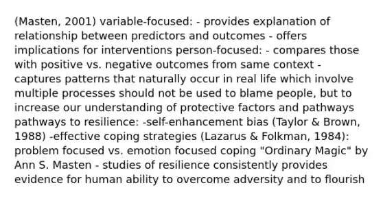 (Masten, 2001) variable-focused: - provides explanation of relationship between predictors and outcomes - offers implications for interventions person-focused: - compares those with positive vs. negative outcomes from same context - captures patterns that naturally occur in real life which involve multiple processes should not be used to blame people, but to increase our understanding of protective factors and pathways pathways to resilience: -self-enhancement bias (Taylor & Brown, 1988) -effective coping strategies (Lazarus & Folkman, 1984): problem focused vs. emotion focused coping "Ordinary Magic" by Ann S. Masten - studies of resilience consistently provides evidence for human ability to overcome adversity and to flourish