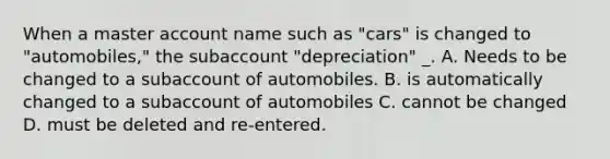 When a master account name such as "cars" is changed to "automobiles," the subaccount "depreciation" _. A. Needs to be changed to a subaccount of automobiles. B. is automatically changed to a subaccount of automobiles C. cannot be changed D. must be deleted and re-entered.