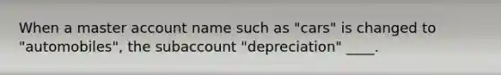 When a master account name such as "cars" is changed to "automobiles", the subaccount "depreciation" ____.