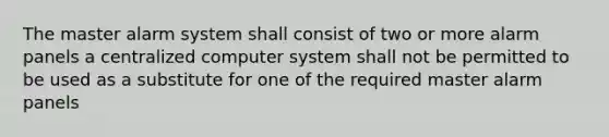 The master alarm system shall consist of two or more alarm panels a centralized computer system shall not be permitted to be used as a substitute for one of the required master alarm panels