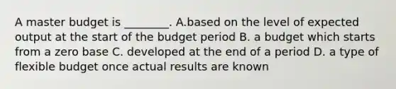 A master budget is​ ________. A.based on the level of expected output at the start of the budget period B. a budget which starts from a zero base C. developed at the end of a period D. a type of flexible budget once actual results are known