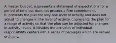 A master budget: a.)presents a statement of expectations for a period of time but does not present a firm commitment. b.)presents the plan for only one level of activity and does not adjust to changes in the level of activity. c.)presents the plan for a range of activity so that the plan can be adjusted for changes in activity levels. d.)divides the activities of individual responsibility centers into a series of packages which are ranked ordinally.