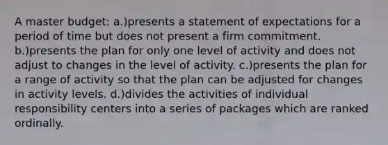 A master budget: a.)presents a statement of expectations for a period of time but does not present a firm commitment. b.)presents the plan for only one level of activity and does not adjust to changes in the level of activity. c.)presents the plan for a range of activity so that the plan can be adjusted for changes in activity levels. d.)divides the activities of individual responsibility centers into a series of packages which are ranked ordinally.