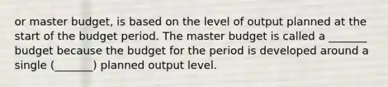 or master budget, is based on the level of output planned at the start of the budget period. The master budget is called a _______ budget because the budget for the period is developed around a single (_______) planned output level.