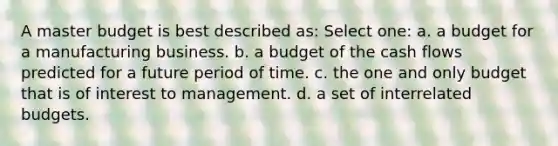 A master budget is best described as: Select one: a. a budget for a manufacturing business. b. a budget of the cash flows predicted for a future period of time. c. the one and only budget that is of interest to management. d. a set of interrelated budgets.