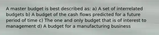 A master budget is best described as: a) A set of interrelated budgets b) A budget of the cash flows predicted for a future period of time c) The one and only budget that is of interest to management d) A budget for a manufacturing business