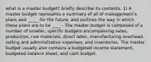 what is a master budget? briefly describe its contents. 1) A master budget represents a summary of all of management's plans and _____ for the future, and outlines the way in which these plans are to be ____ - The master budget is composed of a number of smaller, specific budgets encompassing sales, production, raw materials, direct labor, manufacturing overhead, selling and administrative expenses, and inventories. The master budget usually also contains a budgeted income statement, budgeted balance sheet, and cash budget.