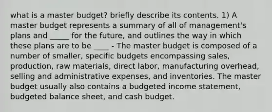 what is a master budget? briefly describe its contents. 1) A master budget represents a summary of all of management's plans and _____ for the future, and outlines the way in which these plans are to be ____ - The master budget is composed of a number of smaller, specific budgets encompassing sales, production, raw materials, direct labor, manufacturing overhead, selling and administrative expenses, and inventories. The master budget usually also contains a budgeted income statement, budgeted balance sheet, and cash budget.