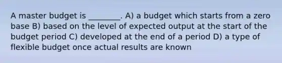 A master budget is ________. A) a budget which starts from a zero base B) based on the level of expected output at the start of the budget period C) developed at the end of a period D) a type of flexible budget once actual results are known