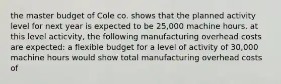 the master budget of Cole co. shows that the planned activity level for next year is expected to be 25,000 machine hours. at this level acticvity, the following manufacturing overhead costs are expected: a flexible budget for a level of activity of 30,000 machine hours would show total manufacturing overhead costs of