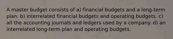 A master budget consists of a) financial budgets and a long-term plan. b) interrelated financial budgets and <a href='https://www.questionai.com/knowledge/kCAQj70Dv6-operating-budgets' class='anchor-knowledge'>operating budgets</a>. c) all the accounting journals and ledgers used by a company. d) an interrelated long-term plan and operating budgets.