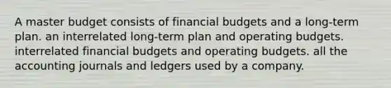 A master budget consists of financial budgets and a long-term plan. an interrelated long-term plan and operating budgets. interrelated financial budgets and operating budgets. all the accounting journals and ledgers used by a company.