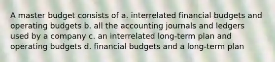 A master budget consists of a. interrelated financial budgets and <a href='https://www.questionai.com/knowledge/kCAQj70Dv6-operating-budgets' class='anchor-knowledge'>operating budgets</a> b. all the accounting journals and ledgers used by a company c. an interrelated long-term plan and operating budgets d. financial budgets and a long-term plan