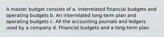 A master budget consists of a. Interrelated financial budgets and operating budgets b. An interrelated long-term plan and operating budgets c. All the accounting journals and ledgers used by a company d. Financial budgets and a long-term plan