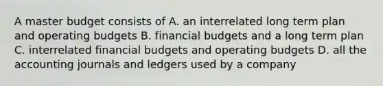 A master budget consists of A. an interrelated long term plan and <a href='https://www.questionai.com/knowledge/kCAQj70Dv6-operating-budgets' class='anchor-knowledge'>operating budgets</a> B. financial budgets and a long term plan C. interrelated financial budgets and operating budgets D. all the accounting journals and ledgers used by a company