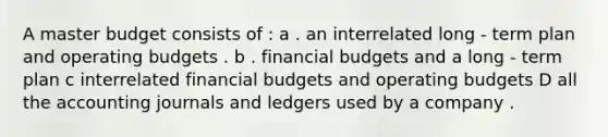 A master budget consists of : a . an interrelated long - term plan and operating budgets . b . financial budgets and a long - term plan c interrelated financial budgets and operating budgets D all the accounting journals and ledgers used by a company .