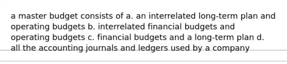 a master budget consists of a. an interrelated long-term plan and operating budgets b. interrelated financial budgets and operating budgets c. financial budgets and a long-term plan d. all the accounting journals and ledgers used by a company