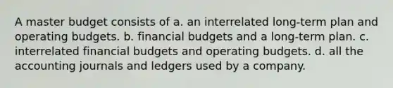 A master budget consists of a. an interrelated long-term plan and operating budgets. b. financial budgets and a long-term plan. c. interrelated financial budgets and operating budgets. d. all the accounting journals and ledgers used by a company.