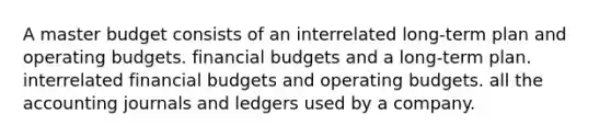 A master budget consists of an interrelated long-term plan and operating budgets. financial budgets and a long-term plan. interrelated financial budgets and operating budgets. all the accounting journals and ledgers used by a company.