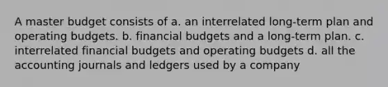 A master budget consists of a. an interrelated long-term plan and operating budgets. b. financial budgets and a long-term plan. c. interrelated financial budgets and operating budgets d. all the accounting journals and ledgers used by a company