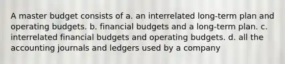 A master budget consists of a. an interrelated long-term plan and operating budgets. b. financial budgets and a long-term plan. c. interrelated financial budgets and operating budgets. d. all the accounting journals and ledgers used by a company