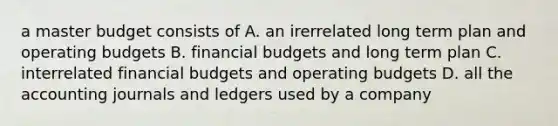 a master budget consists of A. an irerrelated long term plan and <a href='https://www.questionai.com/knowledge/kCAQj70Dv6-operating-budgets' class='anchor-knowledge'>operating budgets</a> B. financial budgets and long term plan C. interrelated financial budgets and operating budgets D. all the accounting journals and ledgers used by a company