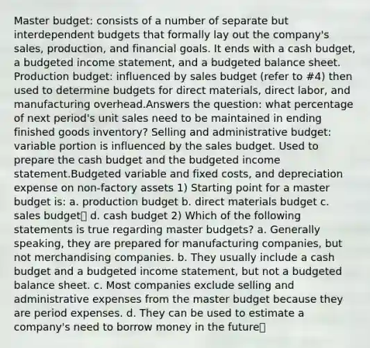 Master budget: consists of a number of separate but interdependent budgets that formally lay out the company's sales, production, and financial goals. It ends with a cash budget, a budgeted income statement, and a budgeted balance sheet. Production budget: influenced by sales budget (refer to #4) then used to determine budgets for direct materials, direct labor, and manufacturing overhead.Answers the question: what percentage of next period's unit sales need to be maintained in ending finished goods inventory? Selling and administrative budget: variable portion is influenced by the sales budget. Used to prepare the cash budget and the budgeted income statement.Budgeted variable and fixed costs, and depreciation expense on non-factory assets 1) Starting point for a master budget is: a. production budget b. direct materials budget c. sales budget✅ d. cash budget 2) Which of the following statements is true regarding master budgets? a. Generally speaking, they are prepared for manufacturing companies, but not merchandising companies. b. They usually include a cash budget and a budgeted income statement, but not a budgeted balance sheet. c. Most companies exclude selling and administrative expenses from the master budget because they are period expenses. d. They can be used to estimate a company's need to borrow money in the future✅