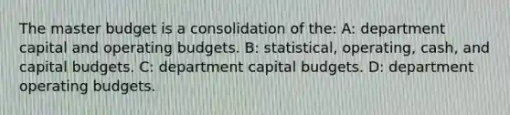 The master budget is a consolidation of the: A: department capital and operating budgets. B: statistical, operating, cash, and capital budgets. C: department capital budgets. D: department operating budgets.