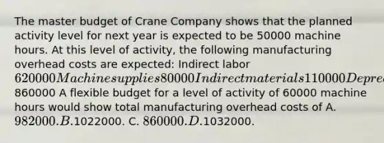 The master budget of Crane Company shows that the planned activity level for next year is expected to be 50000 machine hours. At this level of activity, the following manufacturing overhead costs are expected: Indirect labor 620000 Machine supplies 80000 Indirect materials 110000 Depreciation on factory building 50000 Total manufacturing overhead860000 A flexible budget for a level of activity of 60000 machine hours would show total manufacturing overhead costs of A. 982000. B.1022000. C. 860000. D.1032000.