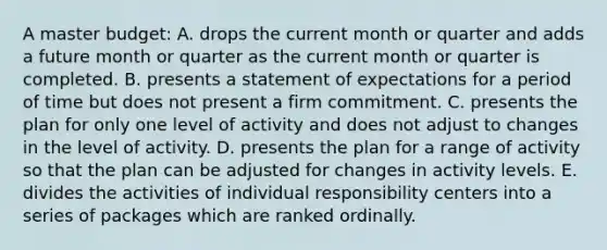 A master budget: A. drops the current month or quarter and adds a future month or quarter as the current month or quarter is completed. B. presents a statement of expectations for a period of time but does not present a firm commitment. C. presents the plan for only one level of activity and does not adjust to changes in the level of activity. D. presents the plan for a range of activity so that the plan can be adjusted for changes in activity levels. E. divides the activities of individual responsibility centers into a series of packages which are ranked ordinally.