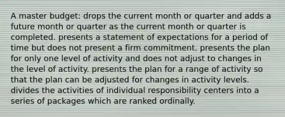 A master budget: drops the current month or quarter and adds a future month or quarter as the current month or quarter is completed. presents a statement of expectations for a period of time but does not present a firm commitment. presents the plan for only one level of activity and does not adjust to changes in the level of activity. presents the plan for a range of activity so that the plan can be adjusted for changes in activity levels. divides the activities of individual responsibility centers into a series of packages which are ranked ordinally.