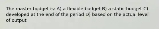 The master budget is: A) a flexible budget B) a static budget C) developed at the end of the period D) based on the actual level of output