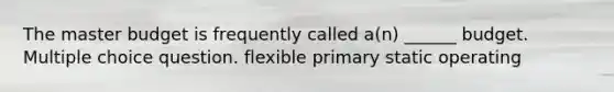 The master budget is frequently called a(n) ______ budget. Multiple choice question. flexible primary static operating
