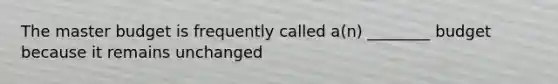 The master budget is frequently called a(n) ________ budget because it remains unchanged