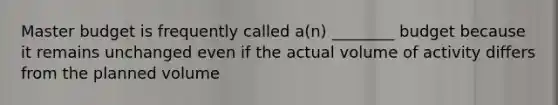 Master budget is frequently called a(n) ________ budget because it remains unchanged even if the actual volume of activity differs from the planned volume