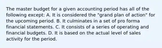 The master budget for a given accounting period has all of the following except: A. It is considered the "grand plan of action" for the upcoming period. B. It culminates in a set of pro forma financial statements. C. It consists of a series of operating and financial budgets. D. It is based on the actual level of sales activity for the period.