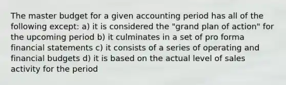 The master budget for a given accounting period has all of the following except: a) it is considered the "grand plan of action" for the upcoming period b) it culminates in a set of pro forma financial statements c) it consists of a series of operating and financial budgets d) it is based on the actual level of sales activity for the period