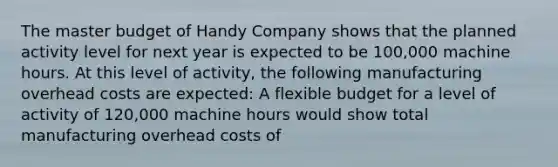 The master budget of Handy Company shows that the planned activity level for next year is expected to be 100,000 machine hours. At this level of activity, the following manufacturing overhead costs are expected: A flexible budget for a level of activity of 120,000 machine hours would show total manufacturing overhead costs of