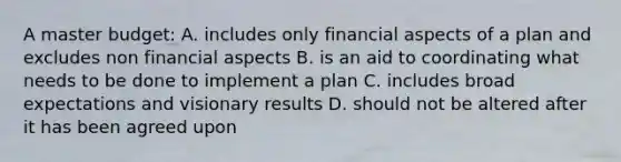 A master budget: A. includes only financial aspects of a plan and excludes non financial aspects B. is an aid to coordinating what needs to be done to implement a plan C. includes broad expectations and visionary results D. should not be altered after it has been agreed upon