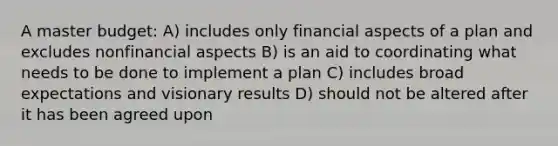 A master budget: A) includes only financial aspects of a plan and excludes nonfinancial aspects B) is an aid to coordinating what needs to be done to implement a plan C) includes broad expectations and visionary results D) should not be altered after it has been agreed upon