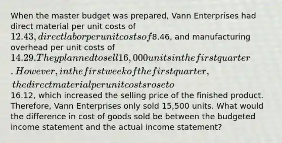 When the master budget was prepared, Vann Enterprises had direct material per unit costs of 12.43, direct labor per unit costs of8.46, and manufacturing overhead per unit costs of 14.29. They planned to sell 16,000 units in the first quarter. However, in the first week of the first quarter, the direct material per unit costs rose to16.12, which increased the selling price of the finished product. Therefore, Vann Enterprises only sold 15,500 units. What would the difference in cost of goods sold be between the budgeted income statement and the actual income statement?