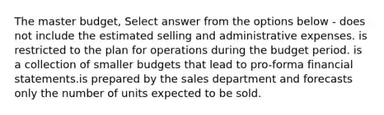 The master budget, Select answer from the options below - does not include the estimated selling and administrative expenses. is restricted to the plan for operations during the budget period. is a collection of smaller budgets that lead to pro-forma financial statements.is prepared by the sales department and forecasts only the number of units expected to be sold.