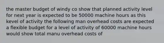 the master budget of windy co show that planned activity level for next year is expected to be 50000 machine hours as this kevel of activity the following man overhead costs are expected a flexible budget for a level of activity of 60000 machine hours would show total manu overhead costs of